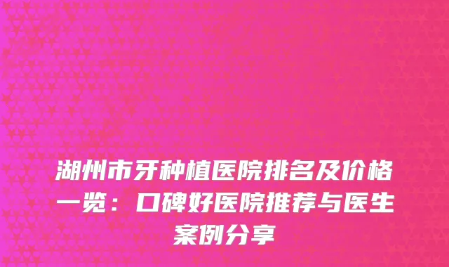湖州市牙种植医院排名及价格一览：口碑好医院推荐与医生案例分享