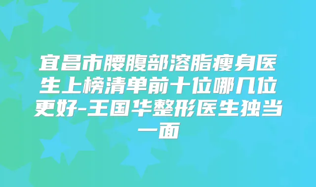 宜昌市腰腹部溶脂瘦身医生上榜清单前十位哪几位更好-王国华整形医生独当一面