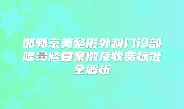 邯郸京美整形外科门诊部隆鼻修复案例及收费标准全解析