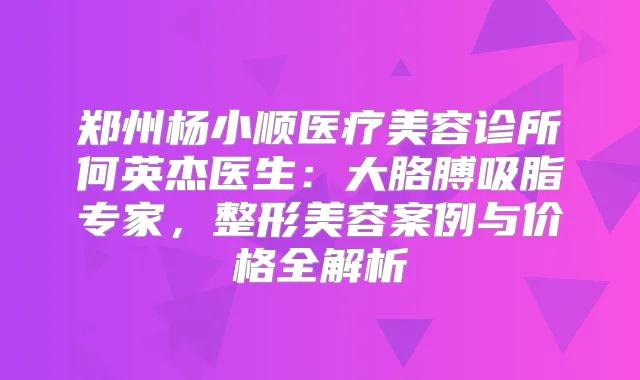 郑州杨小顺医疗美容诊所何英杰医生:大胳膊吸脂专家,整形美容案例与价格全解析
