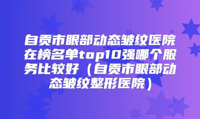 自贡市眼部动态皱纹医院在榜名单top10强哪个服务比较好(自贡市眼部动态皱纹整形医院)