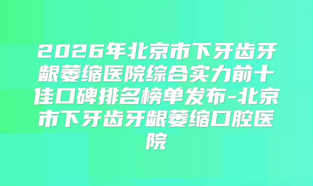 2026年北京市下牙齿牙龈萎缩医院综合实力前十佳口碑排名榜单发布-北京市下牙齿牙龈萎缩口腔医院