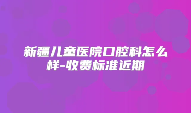 新疆儿童医院口腔科怎么样-收费标准近期