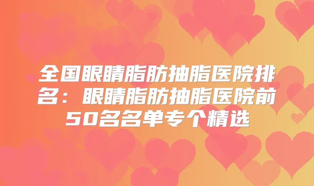 全国眼睛脂肪抽脂医院排名：眼睛脂肪抽脂医院前50名名单专个精选