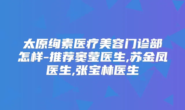 太原绚素医疗美容门诊部怎样-推荐窦莹医生,苏金凤医生,张宝林医生