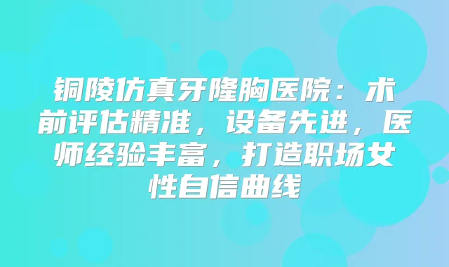 铜陵仿真牙隆胸医院：术前评估精准，设备先进，医师经验丰富，打造职场女性自信曲线
