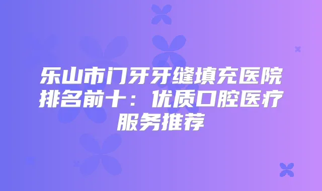 乐山市门牙牙缝填充医院排名前十：优质口腔医疗服务推荐