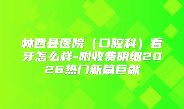 林西县医院（口腔科）看牙怎么样-附收费明细2026热门新篇巨献