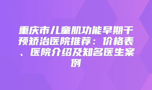 重庆市儿童肌功能早期干预矫治医院推荐:价格表、医院介绍及知名医生案例