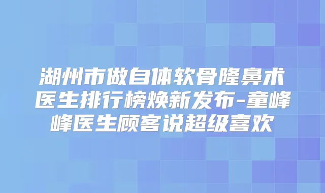 湖州市做自体软骨隆鼻术医生排行榜焕新发布-童峰峰医生顾客说超级喜欢