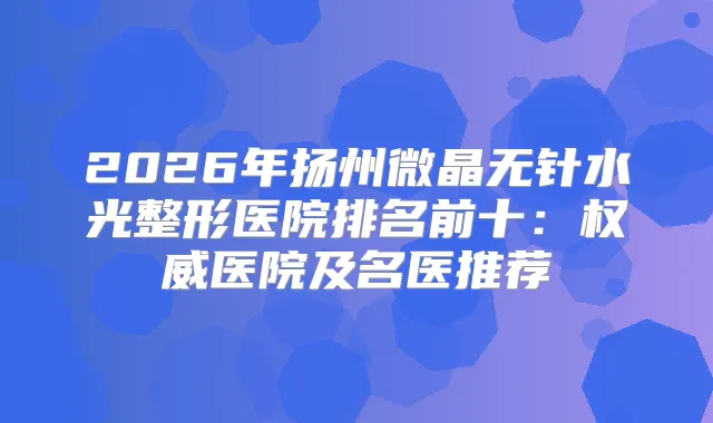 2026年扬州微晶无针水光整形医院排名前十:医院及名医推荐