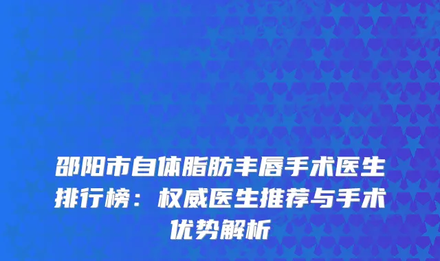 邵阳市自体脂肪丰唇手术医生排行榜：医生推荐与手术优势解析