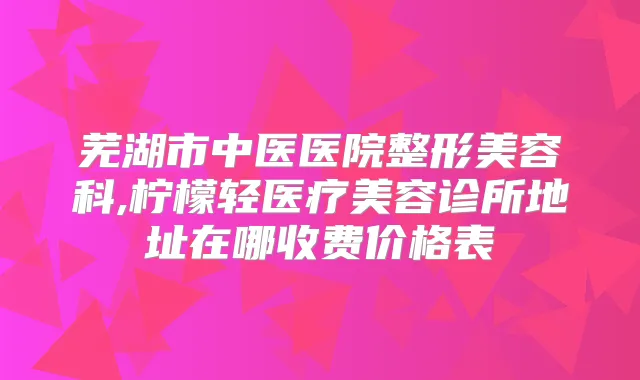 芜湖市中医医院整形美容科,柠檬轻医疗美容诊所地址在哪收费价格表