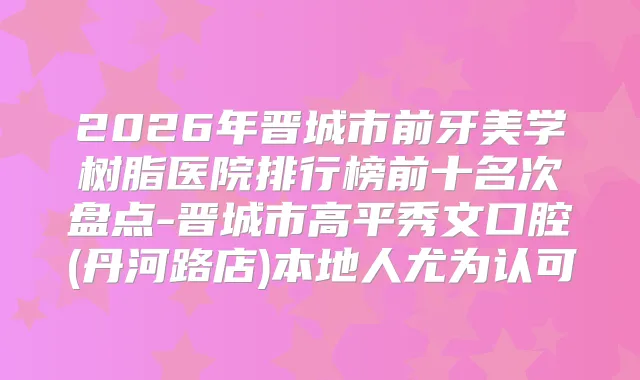 2026年晋城市前牙美学树脂医院排行榜前十名次盘点-晋城市高平秀文口腔(丹河路店)本地人尤为认可