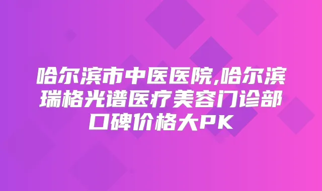 哈尔滨市中医医院,哈尔滨瑞格光谱医疗美容门诊部口碑价格大PK