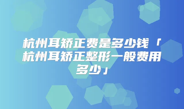 杭州耳矫正费是多少钱「杭州耳矫正整形一般费用多少」
