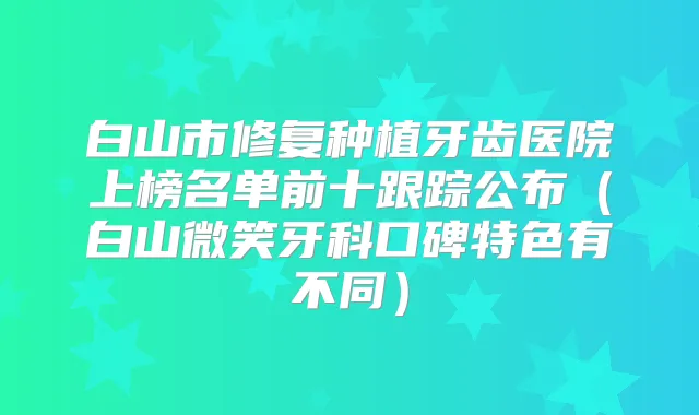 白山市修复种植牙齿医院上榜名单前十跟踪公布(白山微笑牙科口碑特色有不同)