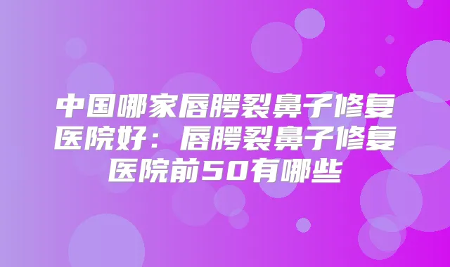 中国哪家唇腭裂鼻子修复医院好：唇腭裂鼻子修复医院前50有哪些