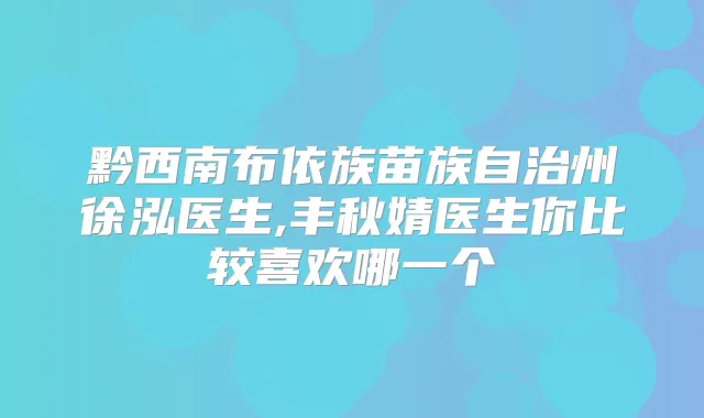 黔西南布依族苗族自治州徐泓医生,丰秋婧医生你比较喜欢哪一个