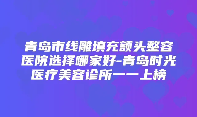 青岛市线雕填充额头整容医院选择哪家好-青岛时光医疗美容诊所一一上榜