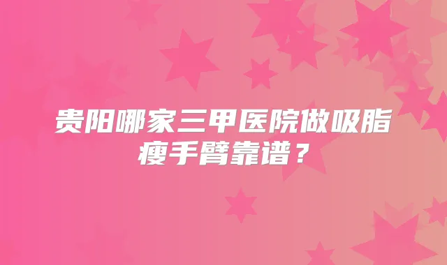 贵阳哪家三甲医院做吸脂瘦手臂靠谱？