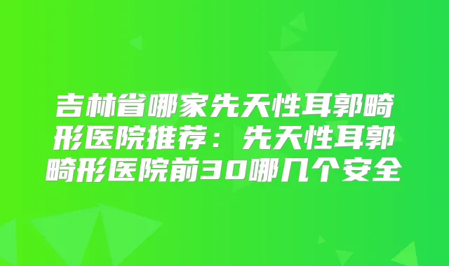 吉林省哪家先天性耳郭畸形医院推荐：先天性耳郭畸形医院前30哪几个安全