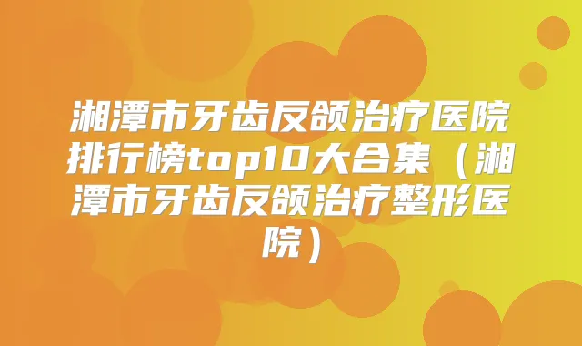 湘潭市牙齿反颌医院排行榜top10大合集(湘潭市牙齿反颌整形医院)