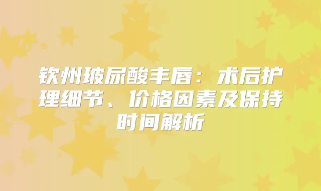 钦州玻尿酸丰唇：术后护理细节、价格因素及保持时间解析