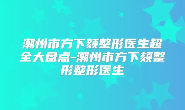 潮州市方下颏整形医生超全大盘点-潮州市方下颏整形整形医生