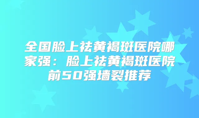 全国脸上祛黄褐斑医院哪家强：脸上祛黄褐斑医院前50强墙裂推荐