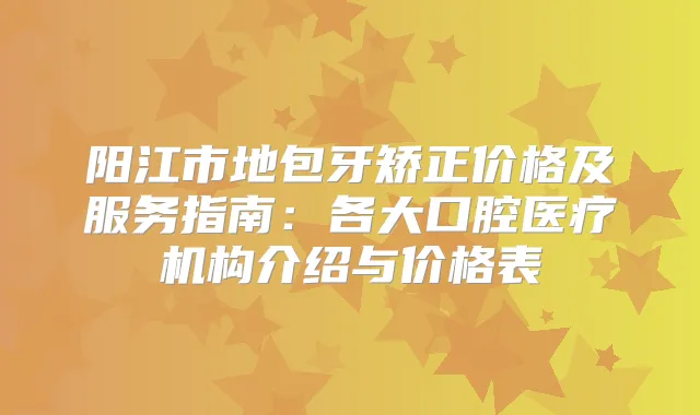 阳江市地包牙矫正价格及服务指南：各大口腔医疗机构介绍与价格表