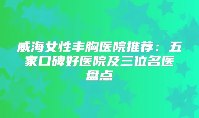 威海女性丰胸医院推荐:五家口碑好医院及三位名医盘点