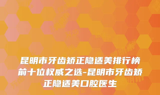 昆明市牙齿矫正隐适美排行榜前十位之选-昆明市牙齿矫正隐适美口腔医生