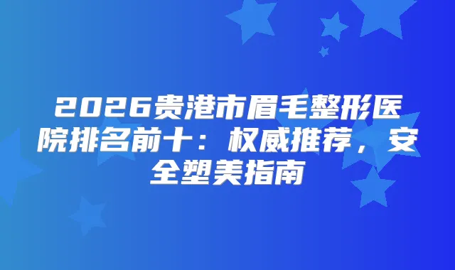 2026贵港市眉毛整形医院排名前十：推荐，安全塑美指南