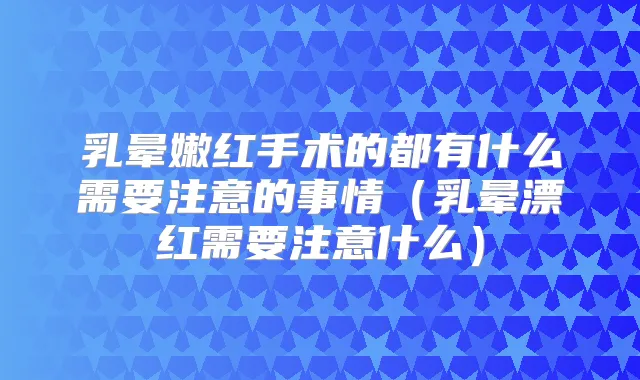 乳晕嫩红手术的都有什么需要注意的事情(乳晕漂红需要注意什么)