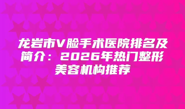 龙岩市V脸手术医院排名及简介：2026年热门整形美容机构推荐