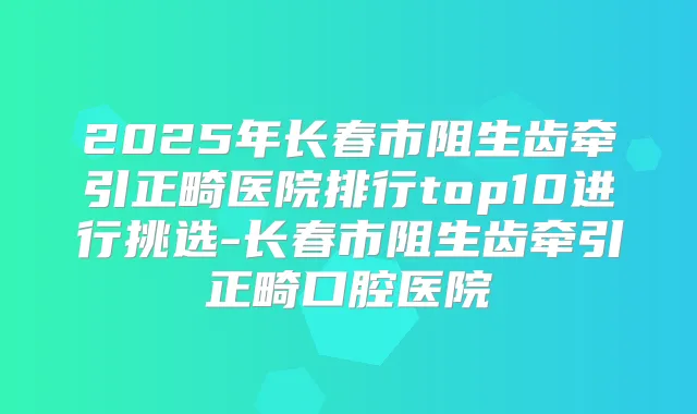 2025年长春市阻生齿牵引正畸医院排行top10进行挑选-长春市阻生齿牵引正畸口腔医院