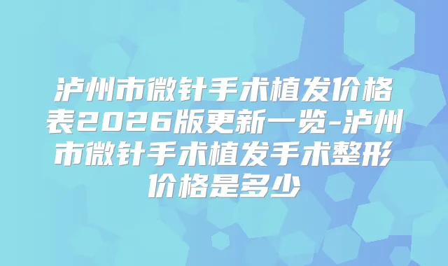 泸州市微针手术植发价格表2026版更新一览-泸州市微针手术植发手术整形价格是多少