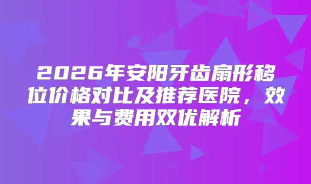 2026年安阳牙齿扇形移位价格对比及推荐医院，效果与费用双优解析