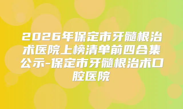 2026年保定市牙髓根治术医院上榜清单前四合集公示-保定市牙髓根治术口腔医院