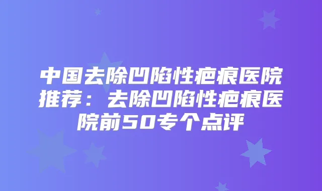 中国去除凹陷性疤痕医院推荐：去除凹陷性疤痕医院前50专个点评