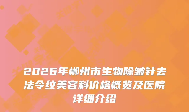 2026年郴州市生物除皱针去法令纹美容科价格概览及医院详细介绍