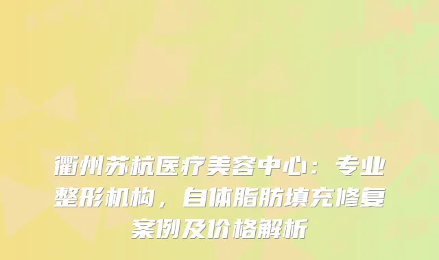 衢州苏杭医疗美容中心:专业整形机构,自体脂肪填充修复案例及价格解析
