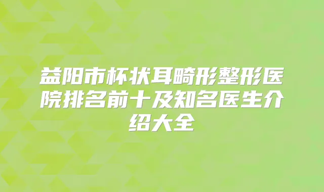 益阳市杯状耳畸形整形医院排名前十及知名医生介绍大全