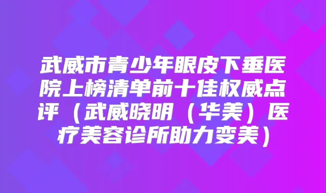 武威市青少年眼皮下垂医院上榜清单前十佳点评（武威晓明（华美）医疗美容诊所助力变美）