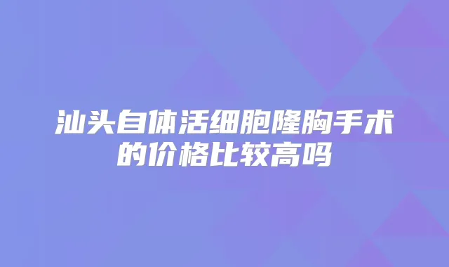 汕头自体活细胞隆胸手术的价格比较高吗