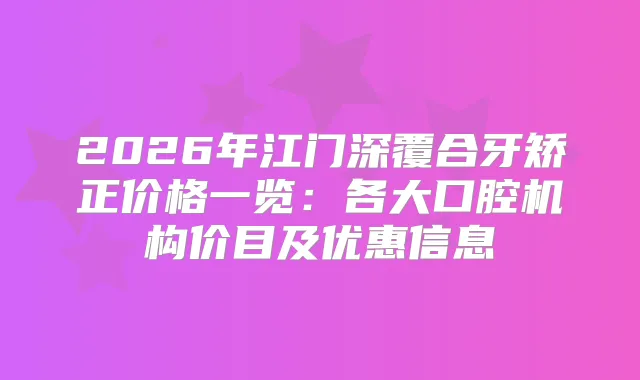 2026年江门深覆合牙矫正价格一览：各大口腔机构价目及优惠信息