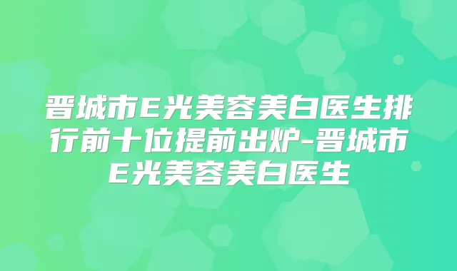 晋城市E光美容美白医生排行前十位提前出炉-晋城市E光美容美白医生