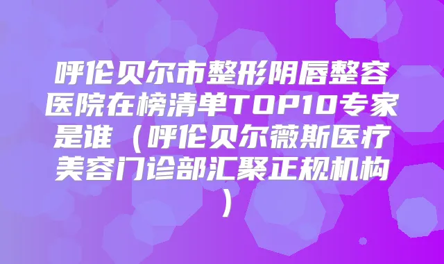 呼伦贝尔市整形阴唇整容医院在榜清单TOP10专家是谁（呼伦贝尔薇斯医疗美容门诊部汇聚正规机构）