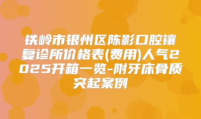 铁岭市银州区陈影口腔镶复诊所价格表(费用)人气2025开箱一览-附牙床骨质突起案例